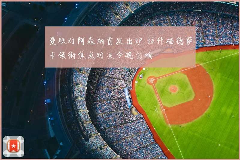 曼联对阿森纳首发出炉 拉什福德萨卡领衔焦点对决今晚打响