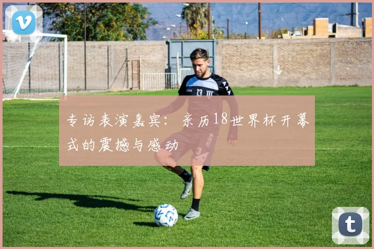 专访表演嘉宾：亲历18世界杯开幕式的震撼与感动