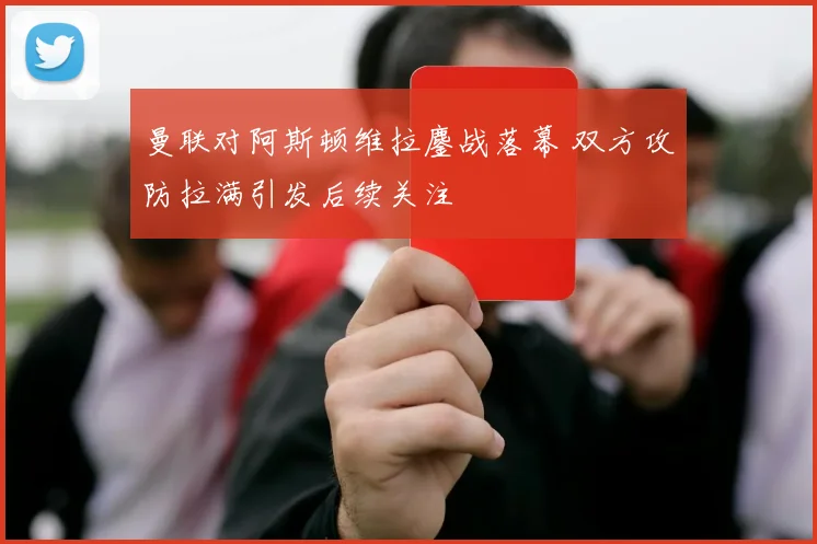 曼联对阿斯顿维拉鏖战落幕 双方攻防拉满引发后续关注