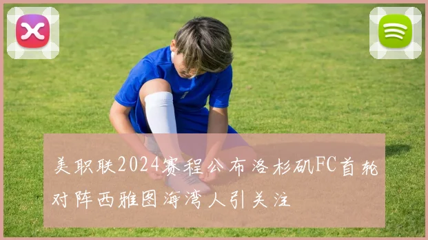 美职联2024赛程公布洛杉矶FC首轮对阵西雅图海湾人引关注