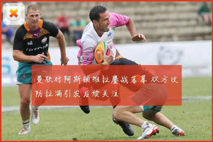 曼联对阿斯顿维拉鏖战落幕 双方攻防拉满引发后续关注
