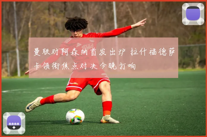 曼联对阿森纳首发出炉 拉什福德萨卡领衔焦点对决今晚打响
