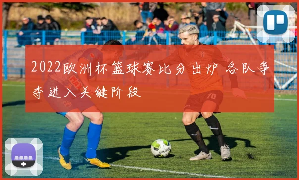 2022欧洲杯篮球赛比分出炉 各队争夺进入关键阶段