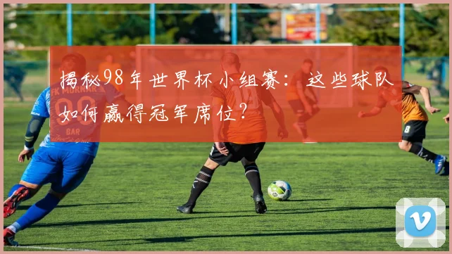 揭秘98年世界杯小组赛：这些球队如何赢得冠军席位？