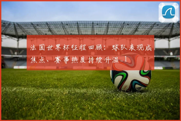 法国世界杯征程回顾：球队表现成焦点、赛事热度持续升温_1