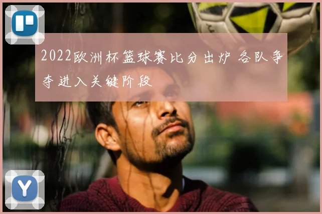 2022欧洲杯篮球赛比分出炉 各队争夺进入关键阶段