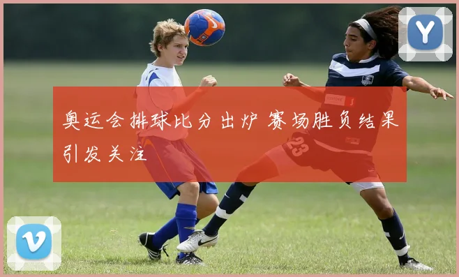 奥运会排球比分出炉 赛场胜负结果引发关注